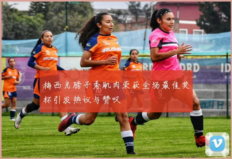 梅西光膀子秀肌肉荣获全场最佳奖杯引发热议与赞叹