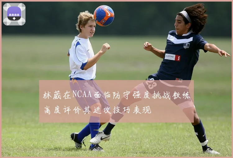 林葳在NCAA面临防守强度挑战教练高度评价其进攻技巧表现