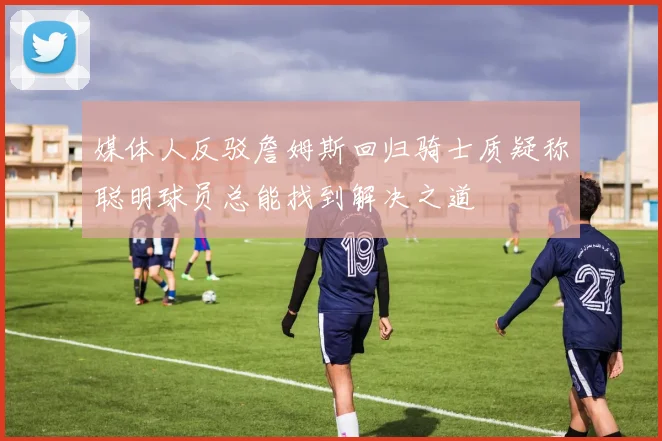 媒体人反驳詹姆斯回归骑士质疑称聪明球员总能找到解决之道