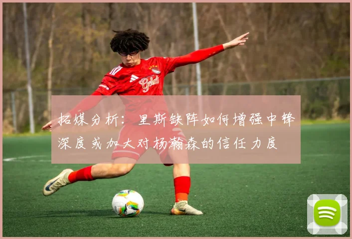 拓媒分析：里斯缺阵如何增强中锋深度或加大对杨瀚森的信任力度