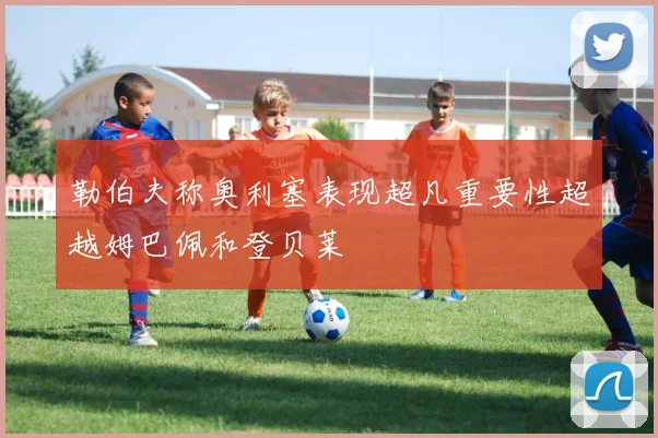 勒伯夫称奥利塞表现超凡重要性超越姆巴佩和登贝莱