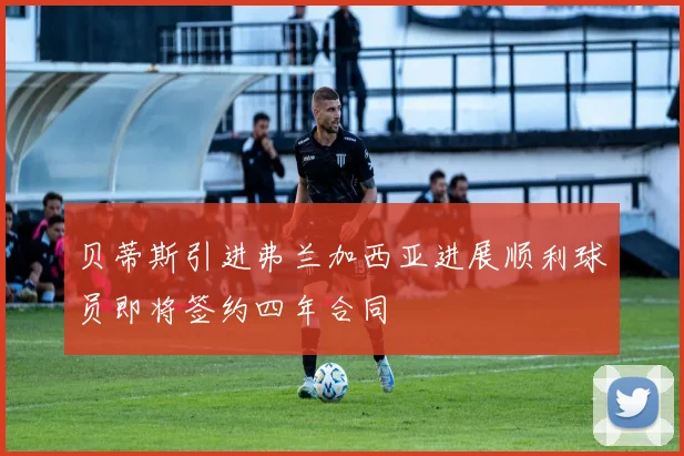贝蒂斯引进弗兰加西亚进展顺利球员即将签约四年合同