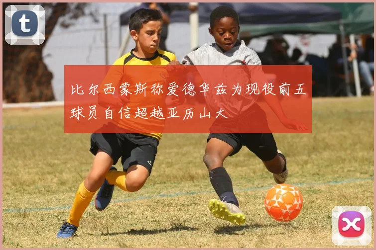 比尔西蒙斯称爱德华兹为现役前五球员自信超越亚历山大