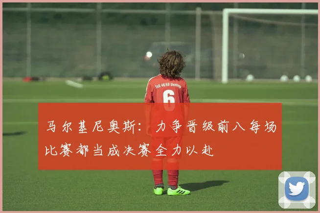 马尔基尼奥斯：力争晋级前八每场比赛都当成决赛全力以赴
