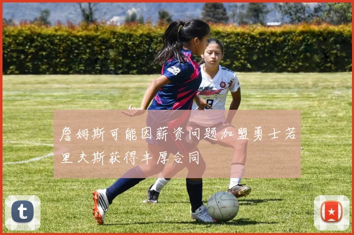 詹姆斯可能因薪资问题加盟勇士若里夫斯获得丰厚合同