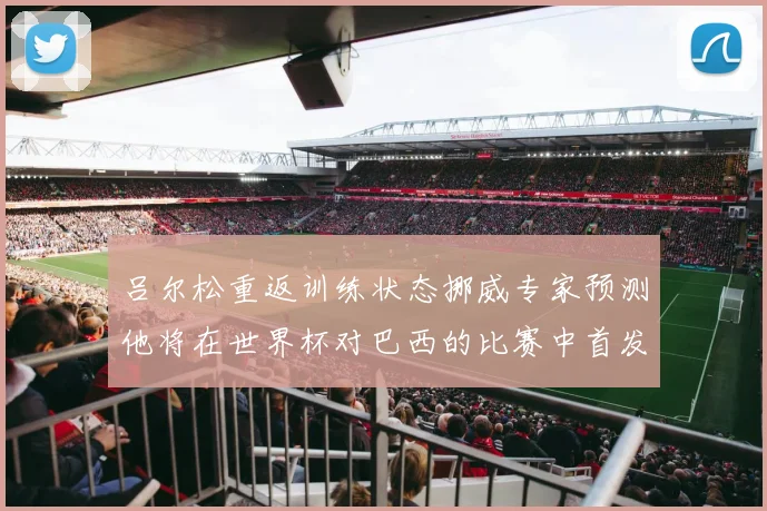 吕尔松重返训练状态挪威专家预测他将在世界杯对巴西的比赛中首发出战
