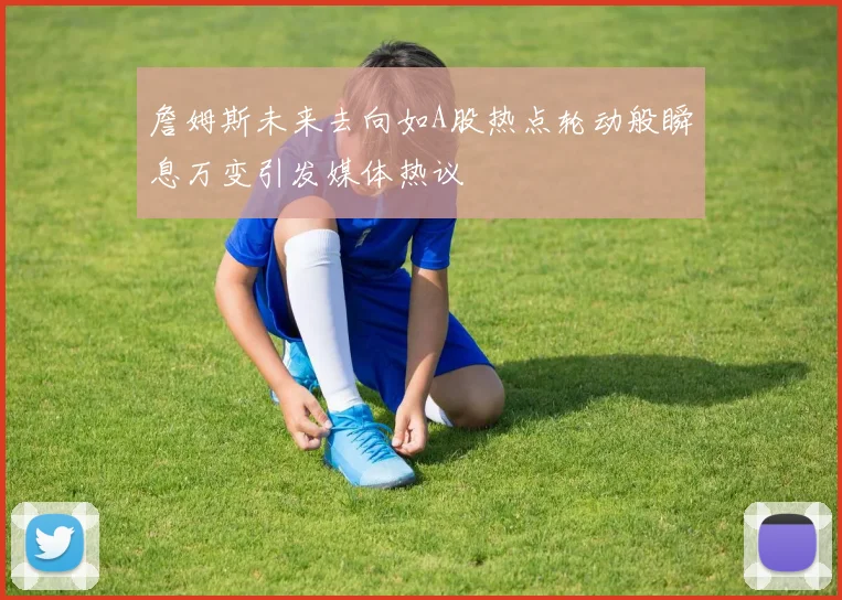 詹姆斯未来去向如A股热点轮动般瞬息万变引发媒体热议