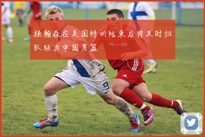 杨瀚森在美国特训结束后将及时归队助力中国男篮