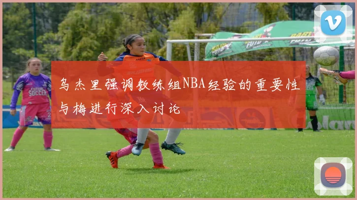乌杰里强调教练组NBA经验的重要性与梅进行深入讨论