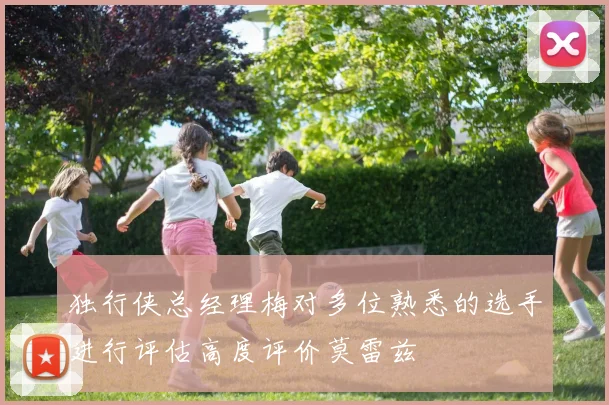 独行侠总经理梅对多位熟悉的选手进行评估高度评价莫雷兹