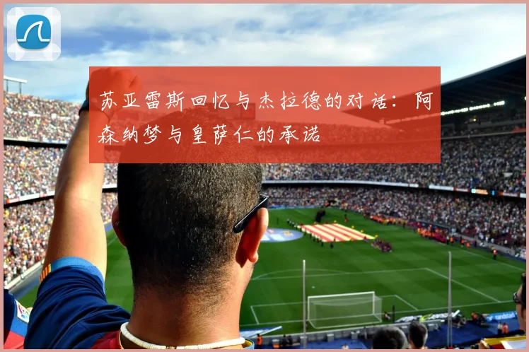 苏亚雷斯回忆与杰拉德的对话：阿森纳梦与皇萨仁的承诺