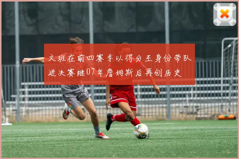 文班在前四赛季以得分王身份带队进决赛继07年詹姆斯后再创历史