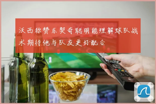沃西称赞东契奇聪明能理解球队战术期待他与队友更好配合