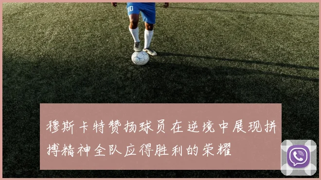 穆斯卡特赞扬球员在逆境中展现拼搏精神全队应得胜利的荣耀