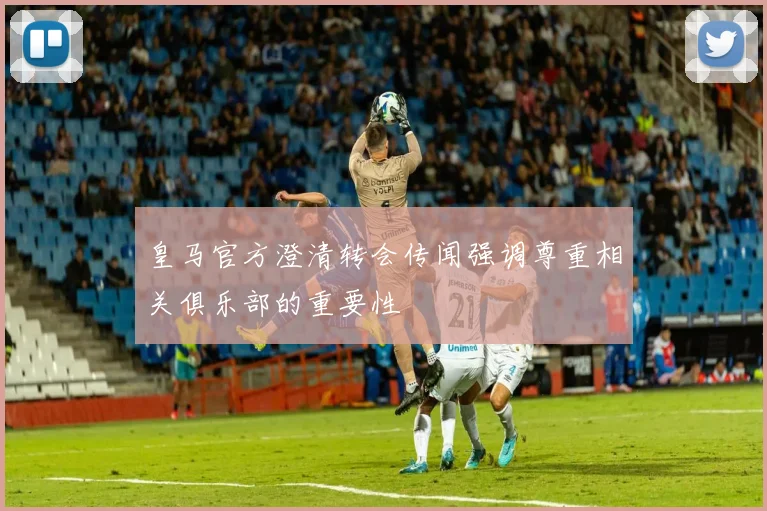 皇马官方澄清转会传闻强调尊重相关俱乐部的重要性