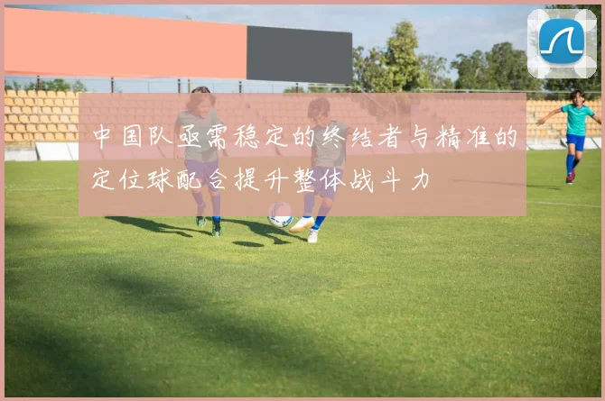 中国队亟需稳定的终结者与精准的定位球配合提升整体战斗力