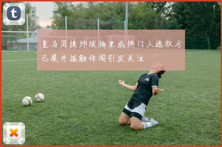 皇马若换帅埃梅里成热门人选双方已展开接触传闻引发关注